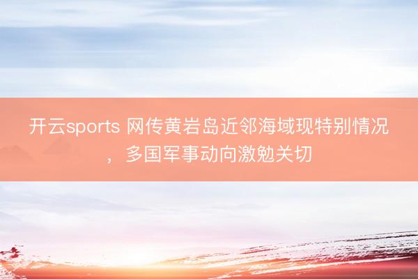 开云sports 网传黄岩岛近邻海域现特别情况,多国军事动向激勉关切