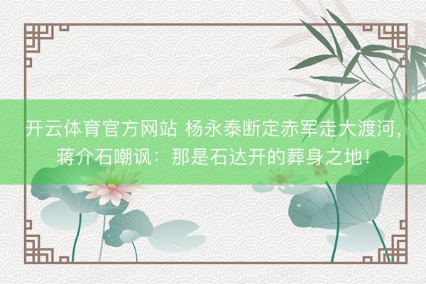 开云体育官方网站 杨永泰断定赤军走大渡河，蒋介石嘲讽：那是石达开的葬身之地！