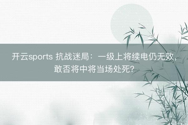 开云sports 抗战迷局:一级上将续电仍无效,敢否将中将当场处死?