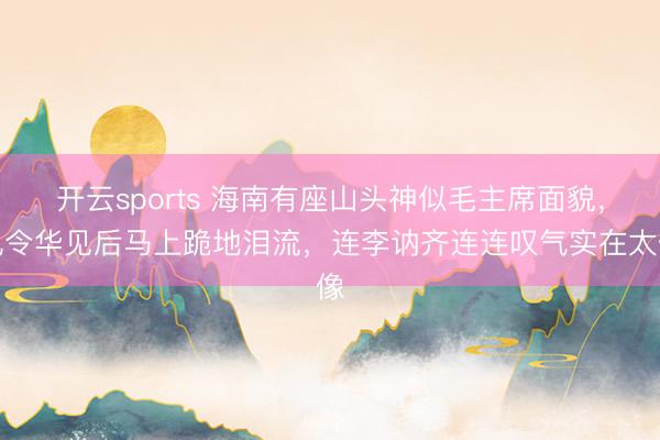 开云sports 海南有座山头神似毛主席面貌，孔令华见后马上跪地泪流，连李讷齐连连叹气实在太像