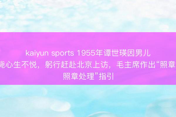 kaiyun sports 1955年谭世瑛因男儿被照章枪毙心生不悦,躬行赶赴北京上访,毛主席作出“照章处理”指引