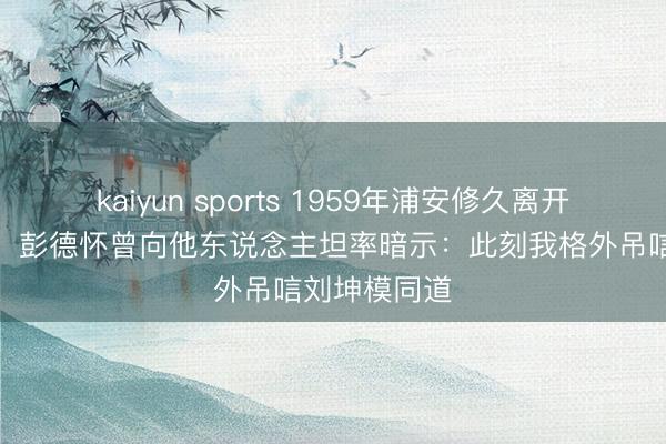 kaiyun sports 1959年浦安修久离开后未尝回来,彭德怀曾向他东说念主坦率暗示:此刻我格外吊唁刘坤模同道
