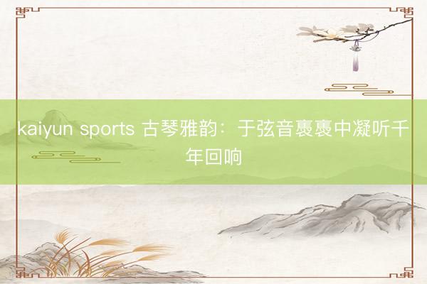 kaiyun sports 古琴雅韵：于弦音褭褭中凝听千年回响