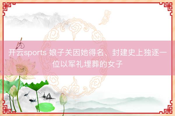 开云sports 娘子关因她得名、封建史上独逐一位以军礼埋葬的女子