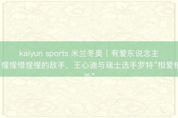 kaiyun sports 米兰冬奥|有爱东说念主也有惺惺惜惺惺的敌手,王心迪与瑞士选手罗特“相爱相杀”