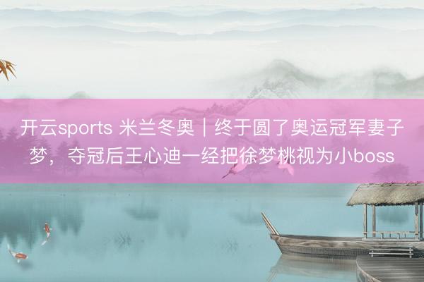 开云sports 米兰冬奥｜终于圆了奥运冠军妻子梦，夺冠后王心迪一经把徐梦桃视为小boss