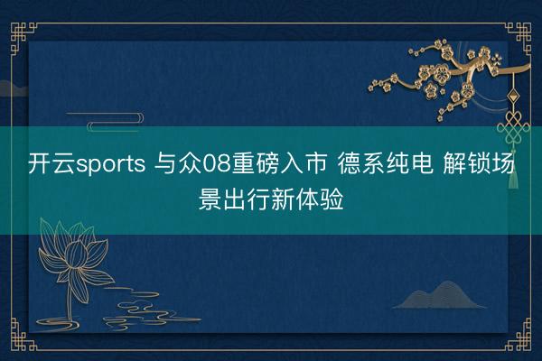 开云sports 与众08重磅入市 德系纯电 解锁场景出行新体验