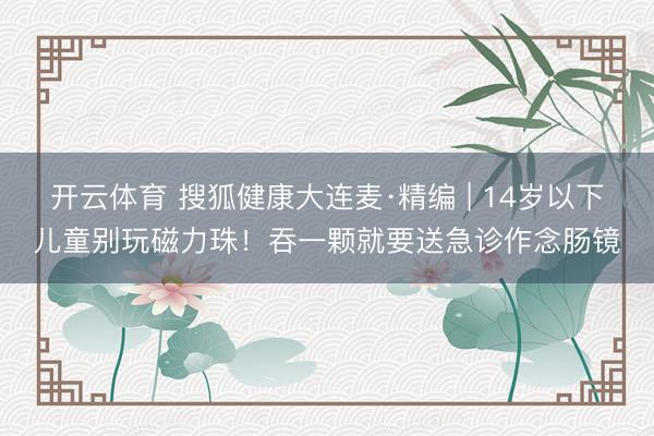 开云体育 搜狐健康大连麦·精编 | 14岁以下儿童别玩磁力珠!吞一颗就要送急诊作念肠镜