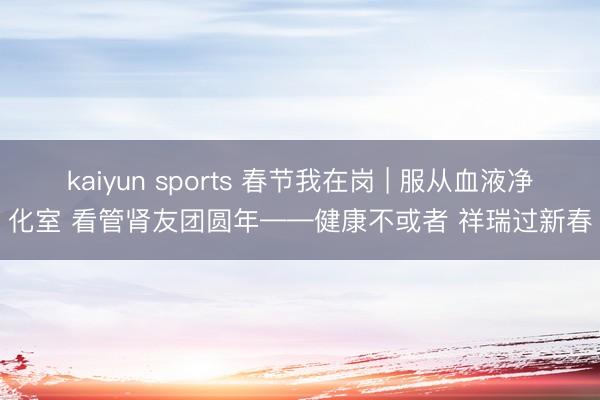 kaiyun sports 春节我在岗 | 服从血液净化室 看管肾友团圆年——健康不或者 祥瑞过新春