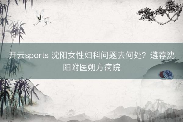 开云sports 沈阳女性妇科问题去何处?遴荐沈阳附医朔方病院