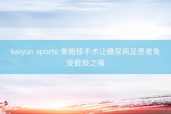 kaiyun sports 骨搬移手术让糖尿病足患者免受截肢之痛