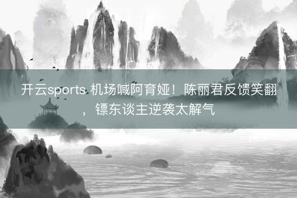 开云sports 机场喊阿育娅!陈丽君反馈笑翻,镖东谈主逆袭太解气