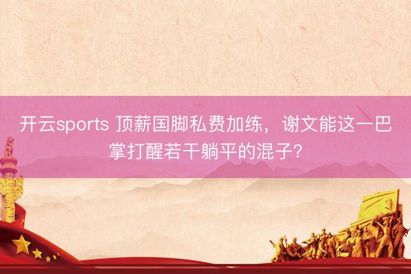 开云sports 顶薪国脚私费加练，谢文能这一巴掌打醒若干躺平的混子？