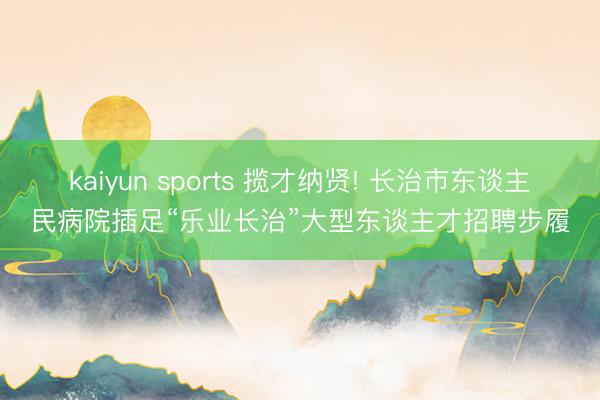 kaiyun sports 揽才纳贤! 长治市东谈主民病院插足“乐业长治”大型东谈主才招聘步履