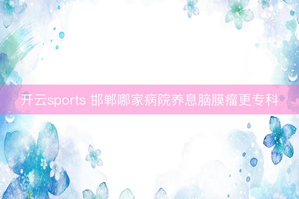 开云sports 邯郸哪家病院养息脑膜瘤更专科
