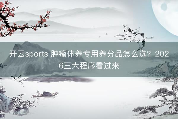 开云sports 肿瘤休养专用养分品怎么选？2026三大程序看过来