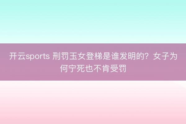 开云sports 刑罚玉女登梯是谁发明的?女子为何宁死也不肯受罚